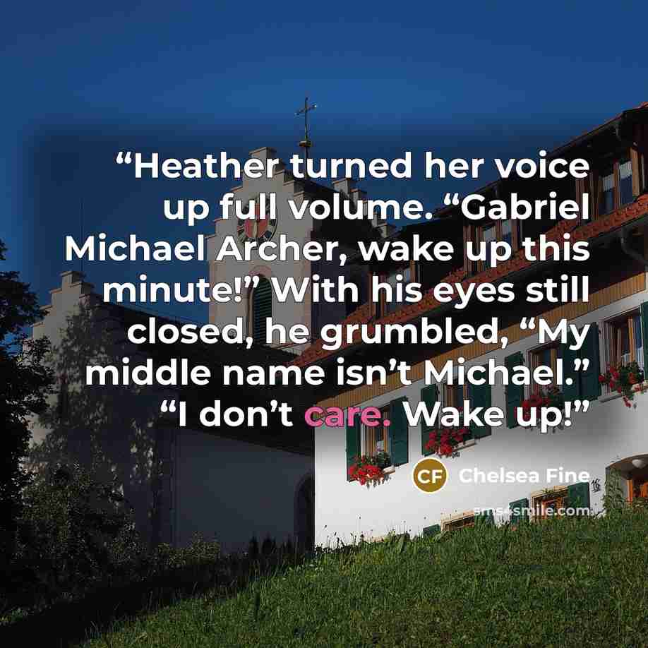“Heather turned her voice up full volume. “Gabriel Michael Archer, wake up this minute!” With his eyes still closed, he grumbled, “My middle name isn’t Michael.” “I don’t care. Wake up!” quote by Chelsea Fine