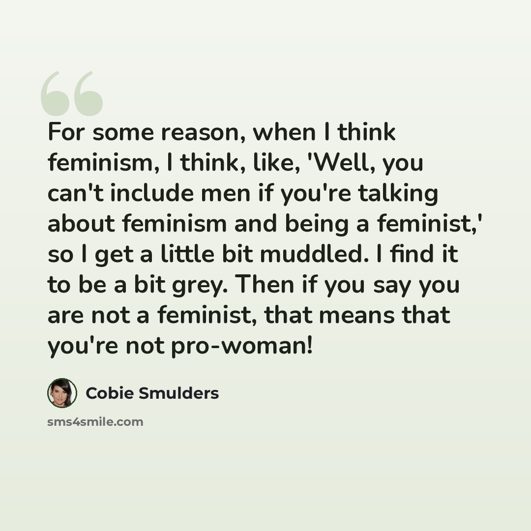 “For some reason, when I think feminism, I think, like, 'Well, you can't include men if you're talking about feminism and being a feminist,' so I get a little bit muddled. I find it to be a bit grey. Then if you say you are not a feminist, that means that you're not pro-woman!” quote by Cobie Smulders