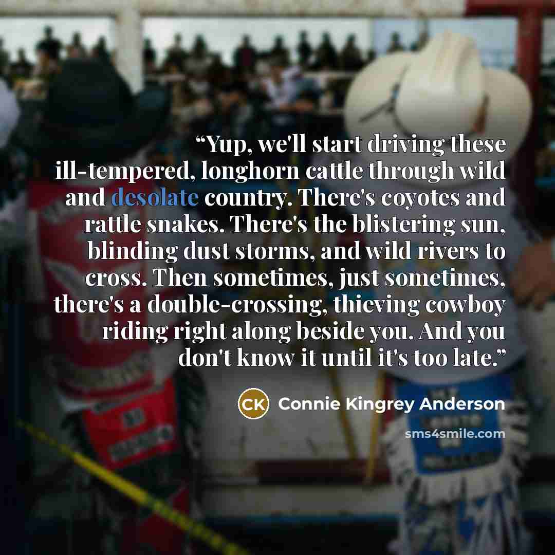 “Yup, we'll start driving these ill-tempered, longhorn cattle through wild and desolate country. There's coyotes and rattle snakes. There's the blistering sun, blinding dust storms, and wild rivers to cross. Then sometimes, just sometimes, there's a double-crossing, thieving cowboy riding right…” quote by Connie Kingrey Anderson