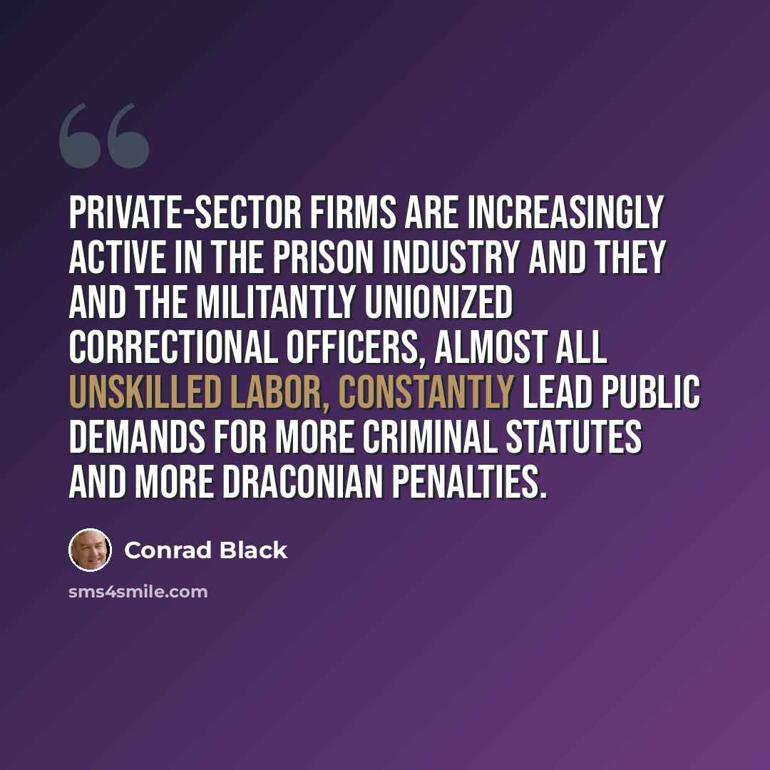 “Private-sector firms are increasingly active in the prison industry and they and the militantly unionized correctional officers, almost all unskilled labor, constantly lead public demands for more criminal statutes and more draconian penalties.” quote by Conrad Black