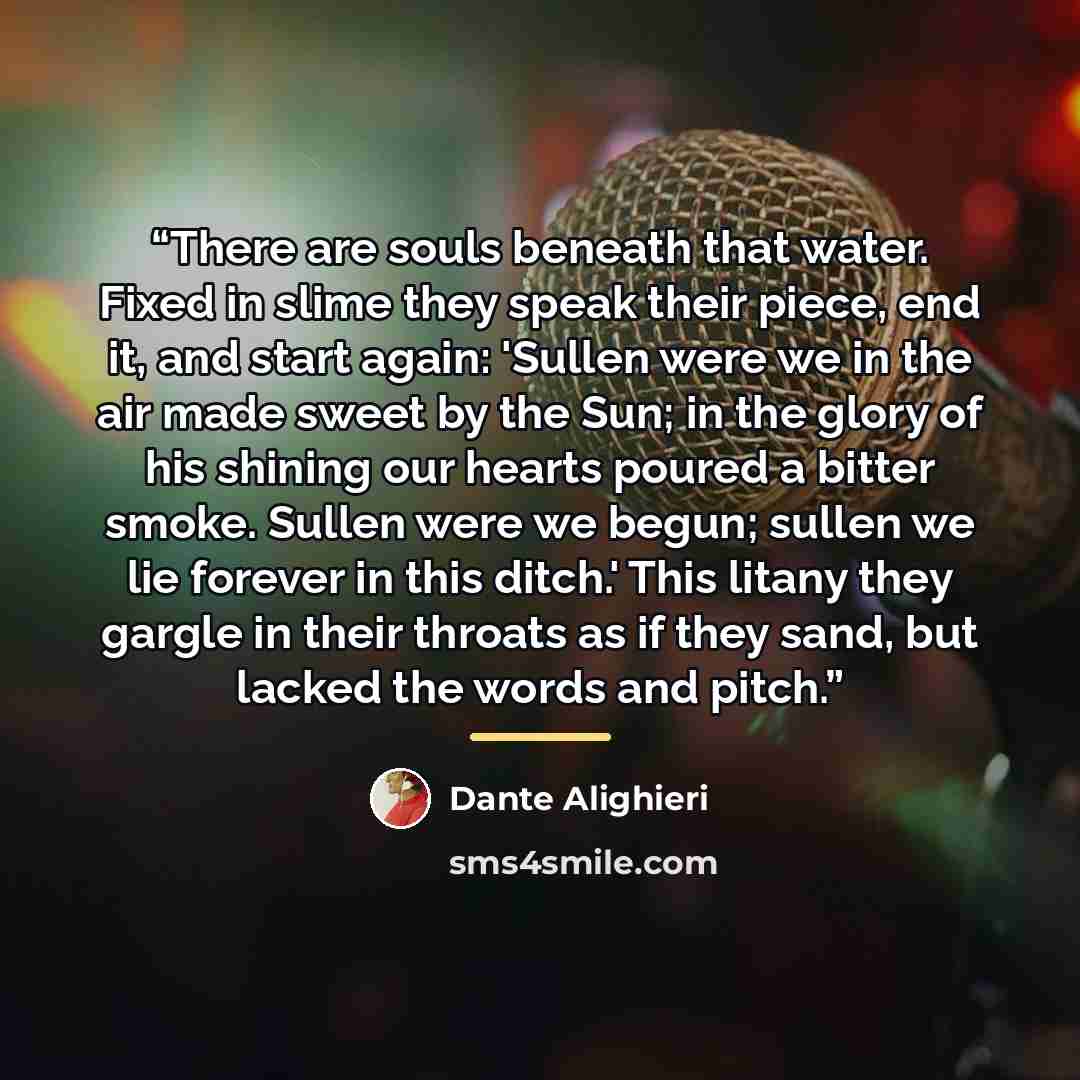 “There are souls beneath that water. Fixed in slime they speak their piece, end it, and start again: 'Sullen were we in the air made sweet by the Sun; in the glory of his shining our hearts poured a bitter smoke. Sullen were we begun; sullen we lie forever in this ditch.' This litany they gargle in…” quote by Dante Alighieri