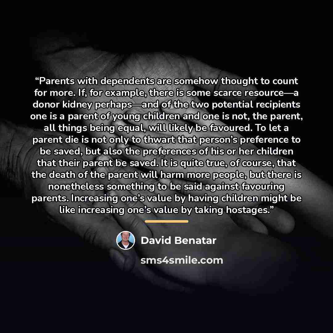 “Parents with dependents are somehow thought to count for more. If, for example, there is some scarce resource—a donor kidney perhaps—and of the two potential recipients one is a parent of young children and one is not, the parent, all things being equal, will likely be favoured. To let a parent…” quote by David Benatar