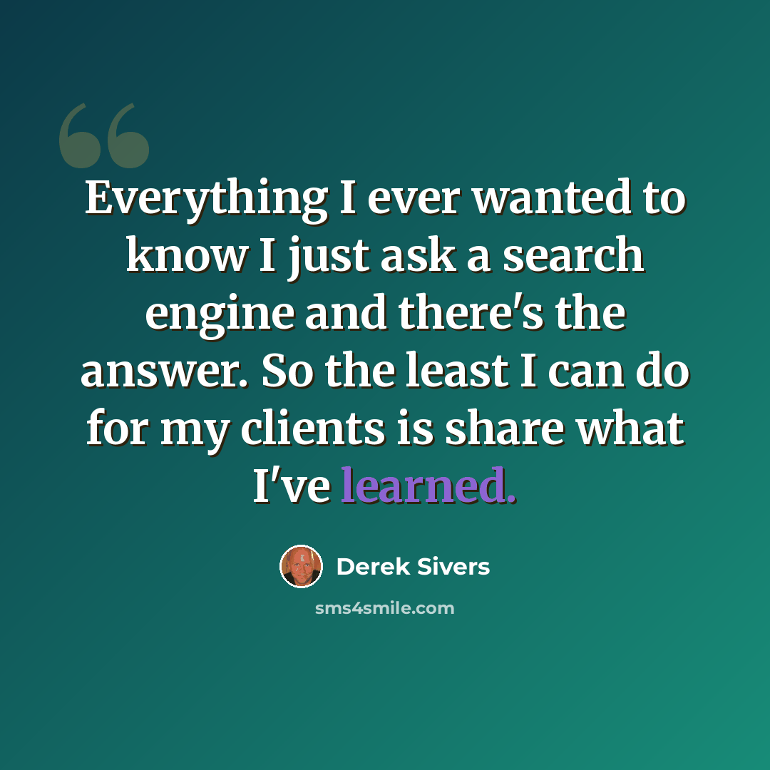 “Everything I ever wanted to know I just ask a search engine and there's the answer. So the least I can do for my clients is share what I've learned.” quote by Derek Sivers