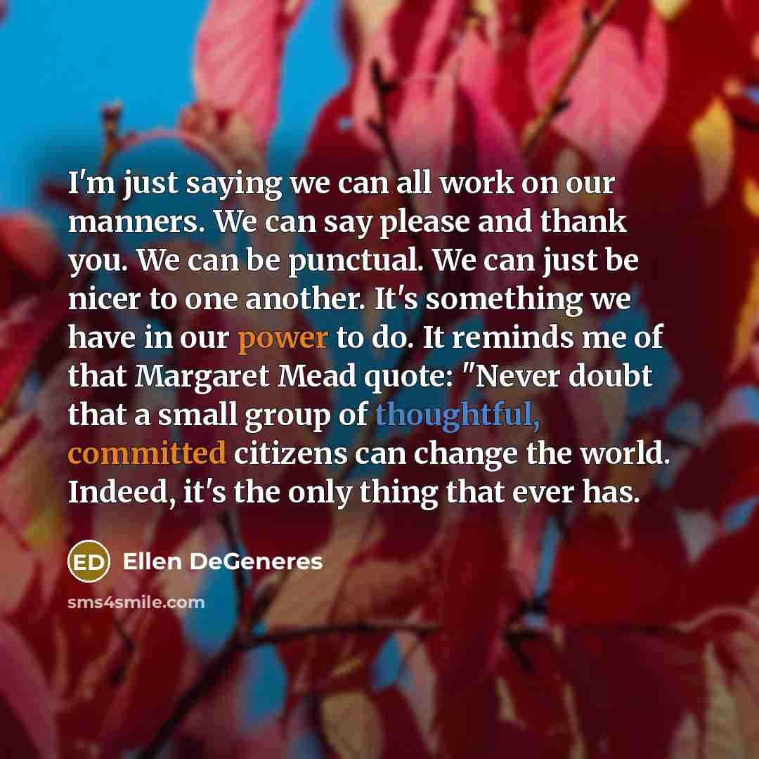 “I'm just saying we can all work on our manners. We can say please and thank you. We can be punctual. We can just be nicer to one another. It's something we have in our power to do. It reminds me of that Margaret Mead quote: "Never doubt that a small group of thoughtful, committed citizens can…” quote by Ellen DeGeneres