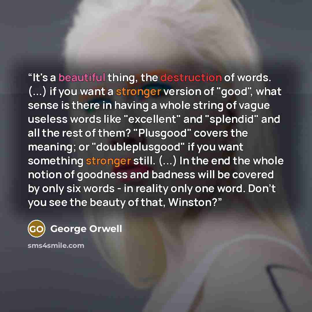 “It's a beautiful thing, the destruction of words. (...) if you want a stronger version of "good", what sense is there in having a whole string of vague useless words like "excellent" and "splendid" and all the rest of them? "Plusgood" covers the meaning; or "doubleplusgood" if you want something…” quote by George Orwell