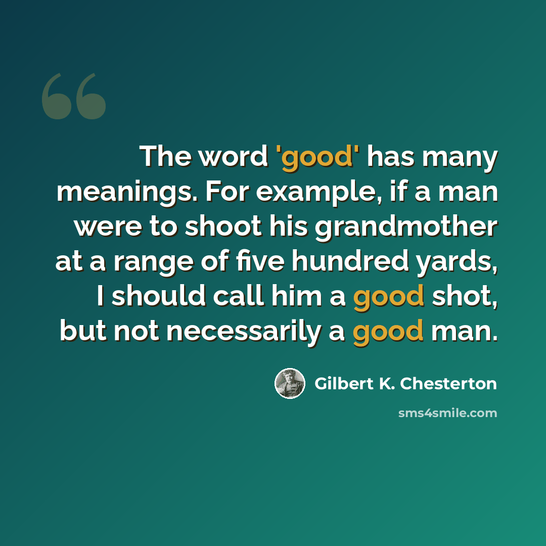 “The word 'good' has many meanings. For example, if a man were to shoot his grandmother at a range of five hundred yards, I should call him a good shot, but not necessarily a good man.” quote by Gilbert K. Chesterton
