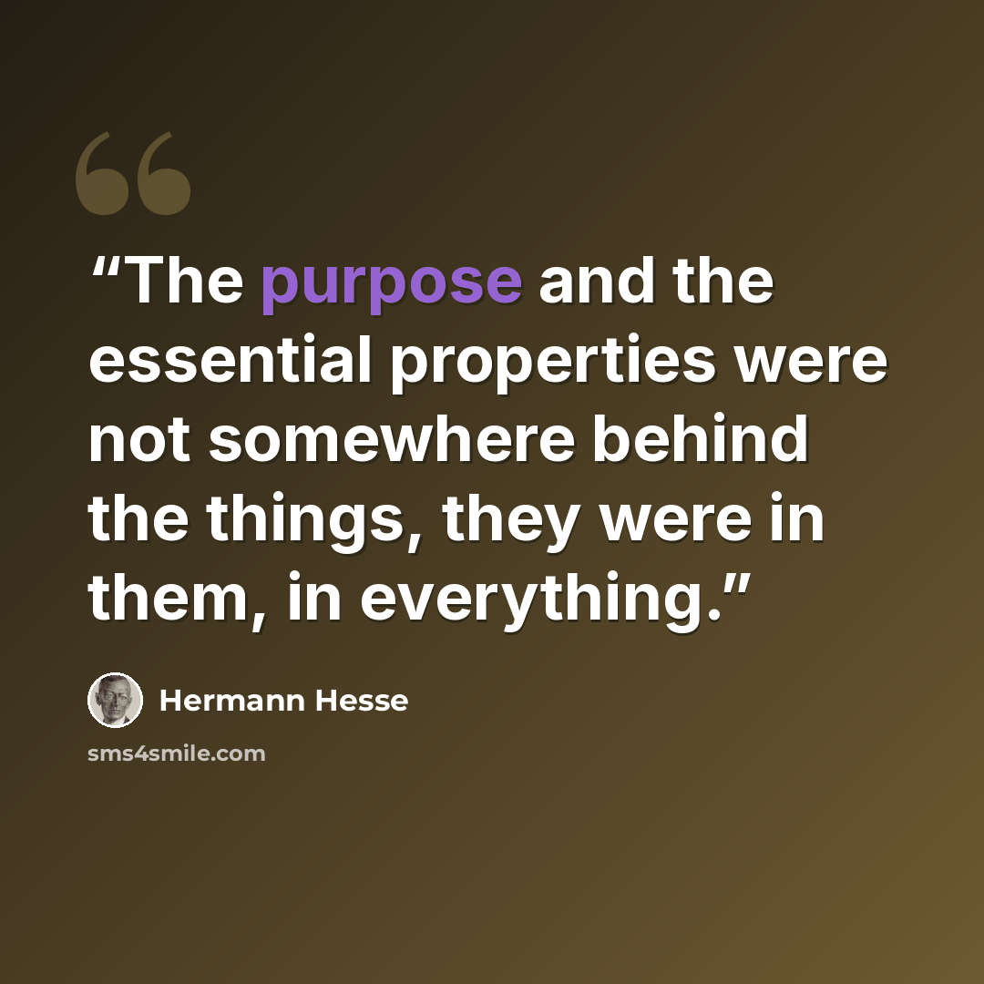 “The purpose and the essential properties were not somewhere behind the things, they were in them, in everything.” quote by Hermann Hesse