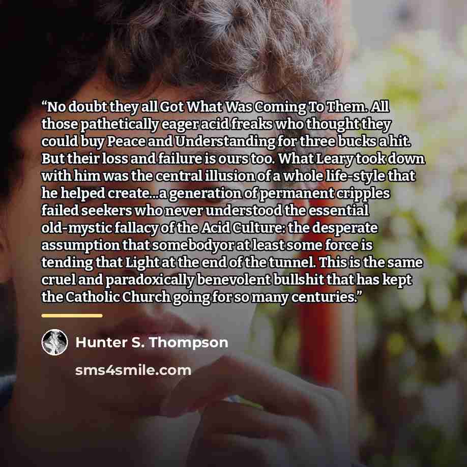 “No doubt they all Got What Was Coming To Them. All those pathetically eager acid freaks who thought they could buy Peace and Understanding for three bucks a hit. But their loss and failure is ours too. What Leary took down with him was the central illusion of a whole life-style that he helped…” quote by Hunter S. Thompson