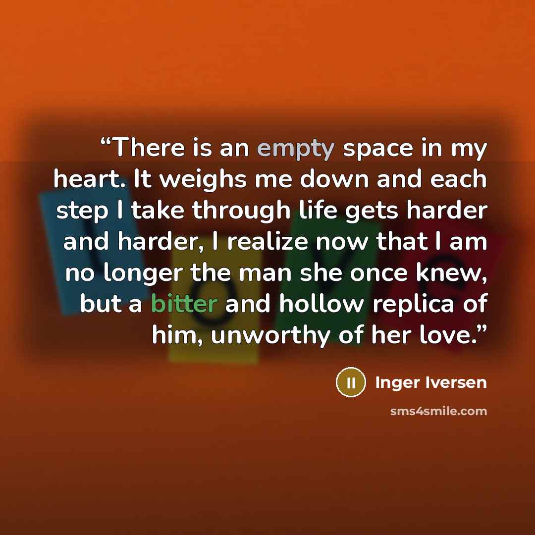 “There is an empty space in my heart. It weighs me down and each step I take through life gets harder and harder, I realize now that I am no longer the man she once knew, but a bitter and hollow replica of him, unworthy of her love.” quote by Inger Iversen