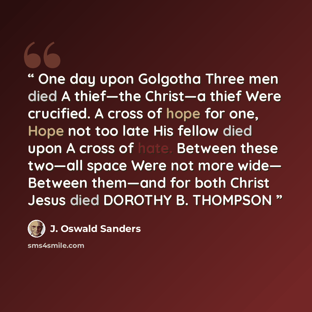 “One day upon Golgotha Three men died A thief—the Christ—a thief Were crucified. A cross of hope for one, Hope not too late His fellow died upon A cross of hate. Between these two—all space Were not more wide— Between them—and for both Christ Jesus died DOROTHY B. THOMPSON” quote by J. Oswald Sanders