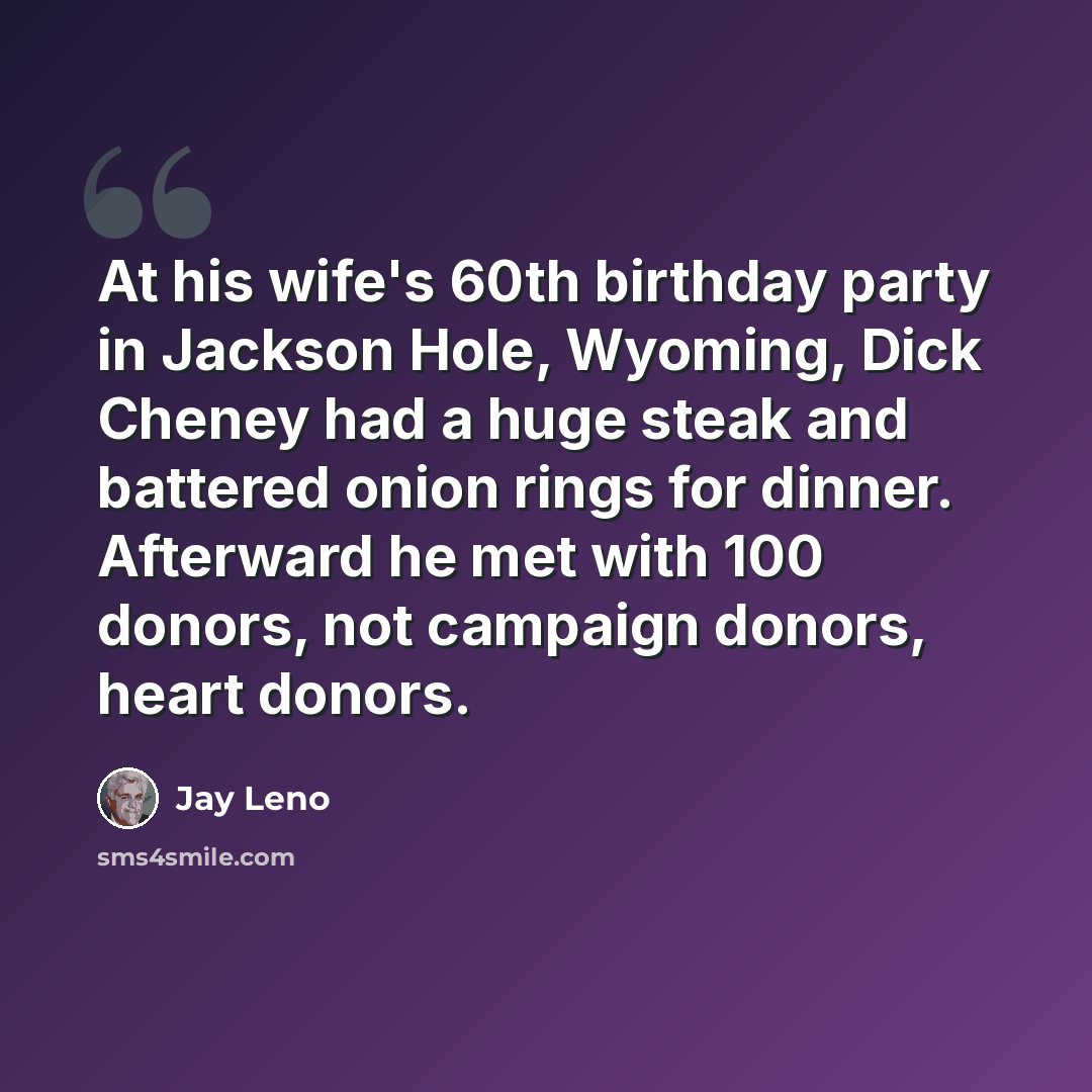 “At his wife's 60th birthday party in Jackson Hole, Wyoming, Dick Cheney had a huge steak and battered onion rings for dinner. Afterward he met with 100 donors, not campaign donors, heart donors.” quote by Jay Leno