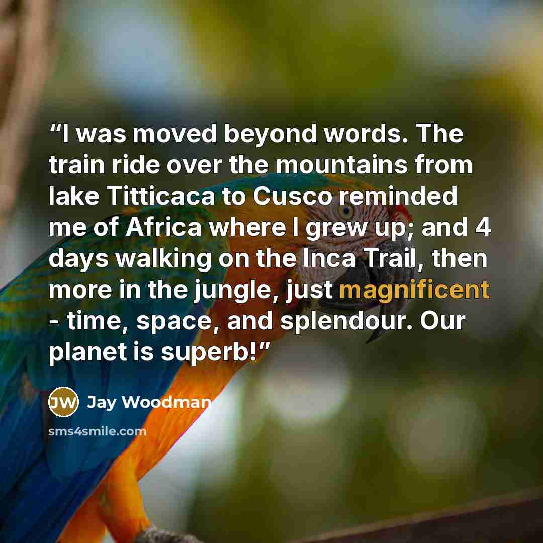 “I was moved beyond words. The train ride over the mountains from lake Titticaca to Cusco reminded me of Africa where I grew up; and 4 days walking on the Inca Trail, then more in the jungle, just magnificent - time, space, and splendour. Our planet is superb!” quote by Jay Woodman