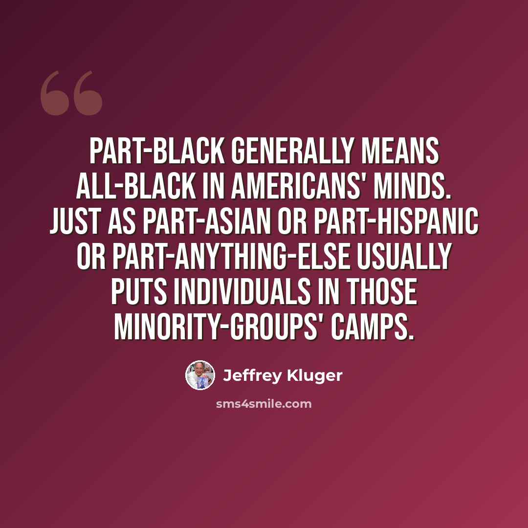“Part-black generally means all-black in Americans' minds. Just as part-Asian or part-Hispanic or part-anything-else usually puts individuals in those minority-groups' camps.” quote by Jeffrey Kluger