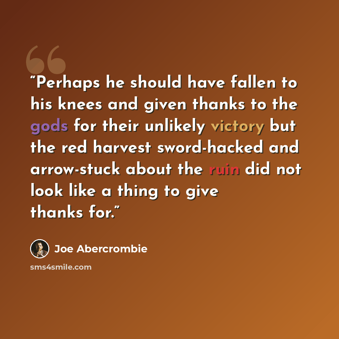 “Perhaps he should have fallen to his knees and given thanks to the gods for their unlikely victory but the red harvest sword-hacked and arrow-stuck about the ruin did not look like a thing to give thanks for.” quote by Joe Abercrombie