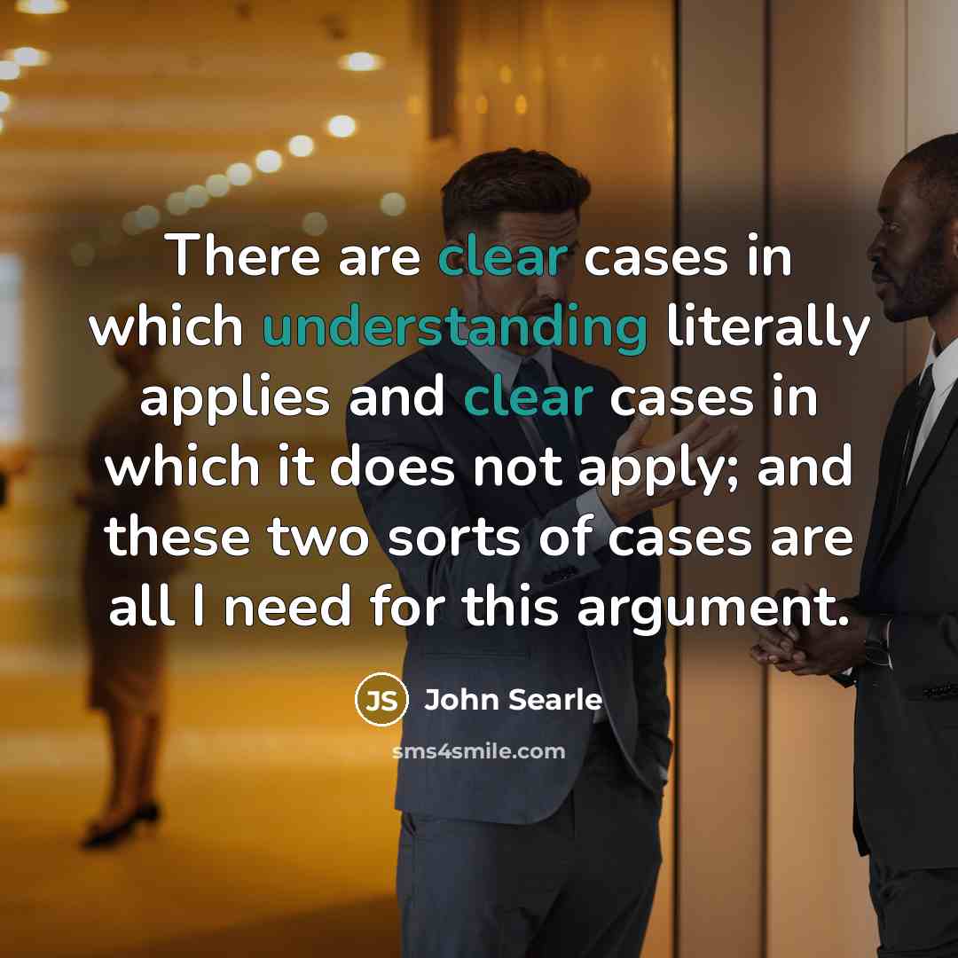 “There are clear cases in which understanding literally applies and clear cases in which it does not apply; and these two sorts of cases are all I need for this argument.” quote by John Searle