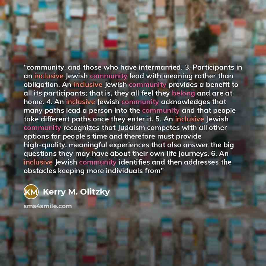 “community, and those who have intermarried. 3. Participants in an inclusive Jewish community lead with meaning rather than obligation. An inclusive Jewish community provides a benefit to all its participants; that is, they all feel they belong and are at home. 4. An inclusive Jewish community…” quote by Kerry M. Olitzky