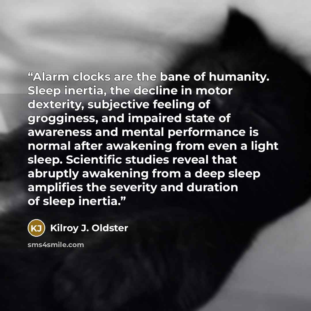“Alarm clocks are the bane of humanity. Sleep inertia, the decline in motor dexterity, subjective feeling of grogginess, and impaired state of awareness and mental performance is normal after awakening from even a light sleep. Scientific studies reveal that abruptly awakening from a deep sleep…” quote by Kilroy J. Oldster