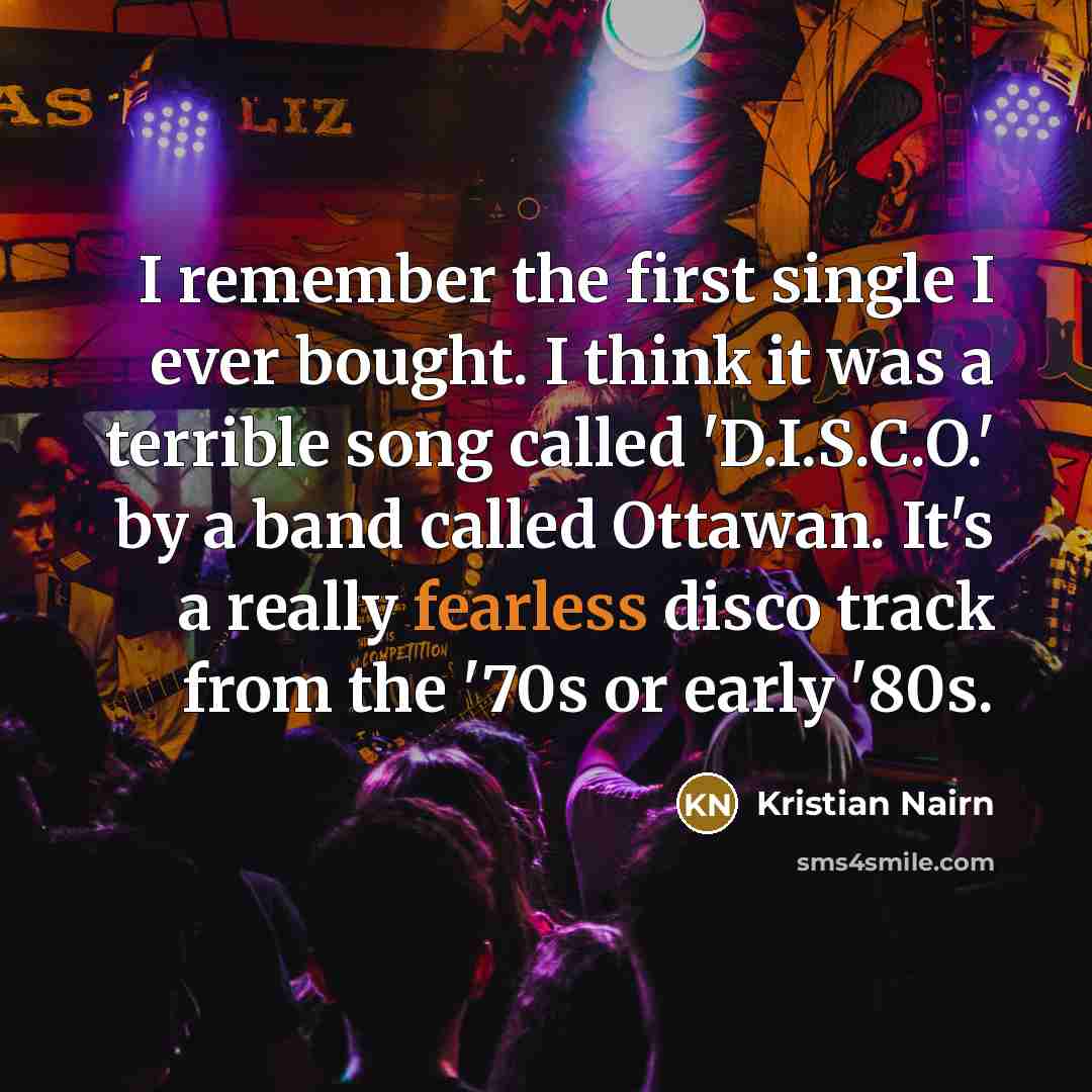 “I remember the first single I ever bought. I think it was a terrible song called 'D.I.S.C.O.' by a band called Ottawan. It's a really fearless disco track from the '70s or early '80s.” quote by Kristian Nairn