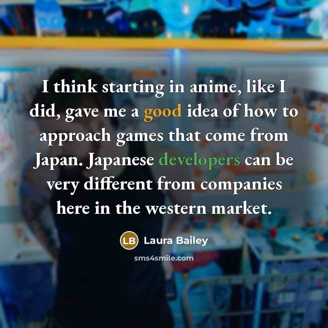 “I think starting in anime, like I did, gave me a good idea of how to approach games that come from Japan. Japanese developers can be very different from companies here in the western market.” quote by Laura Bailey