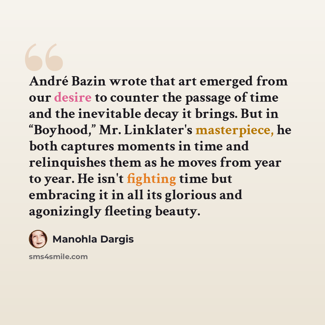“André Bazin wrote that art emerged from our desire to counter the passage of time and the inevitable decay it brings. But in “Boyhood,” Mr. Linklater's masterpiece, he both captures moments in time and relinquishes them as he moves from year to year. He isn't fighting time but embracing it in all…” quote by Manohla Dargis