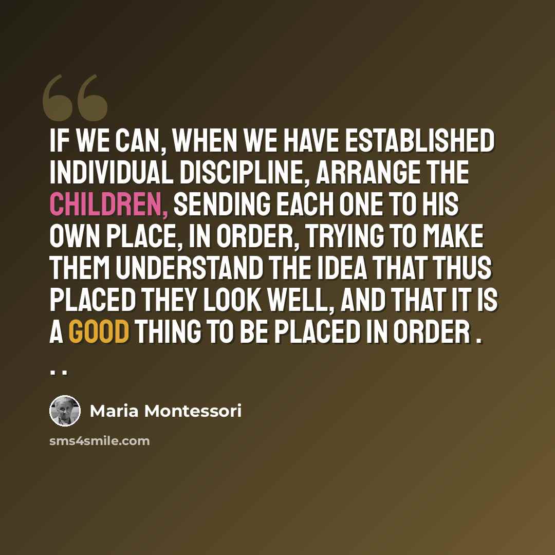 “If we can, when we have established individual discipline, arrange the children, sending each one to his own place, in order, trying to make them understand the idea that thus placed they look well, and that it is a good thing to be placed in order . . .” quote by Maria Montessori