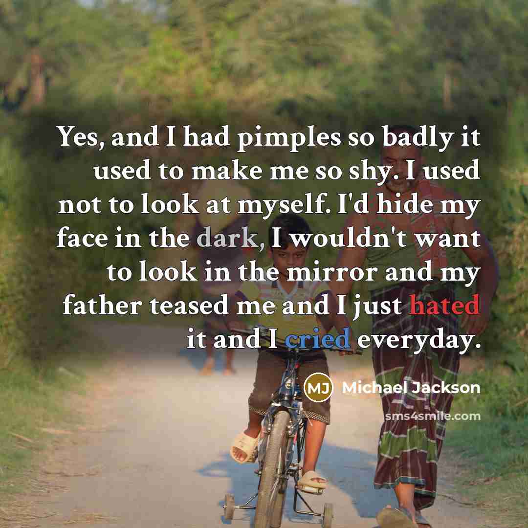 “Yes, and I had pimples so badly it used to make me so shy. I used not to look at myself. I'd hide my face in the dark, I wouldn't want to look in the mirror and my father teased me and I just hated it and I cried everyday.” quote by Michael Jackson