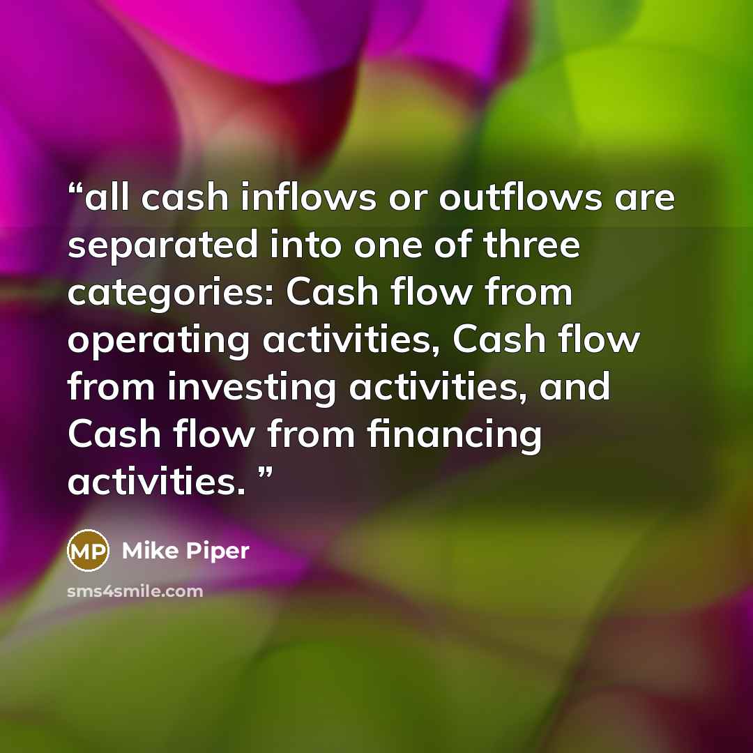 “all cash inflows or outflows are separated into one of three categories: Cash flow from operating activities, Cash flow from investing activities, and Cash flow from financing activities.” quote by Mike Piper