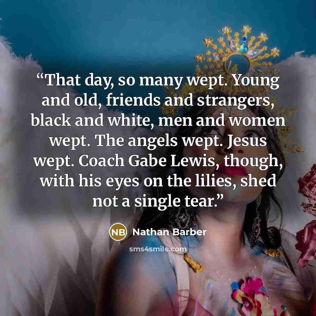 “That day, so many wept. Young and old, friends and strangers, black and white, men and women wept. The angels wept. Jesus wept. Coach Gabe Lewis, though, with his eyes on the lilies, shed not a single tear.” quote by Nathan Barber
