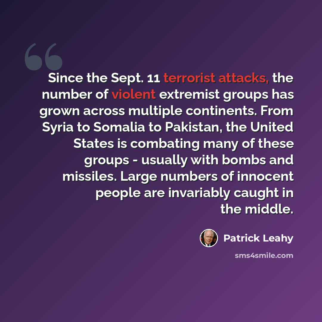 “Since the Sept. 11 terrorist attacks, the number of violent extremist groups has grown across multiple continents. From Syria to Somalia to Pakistan, the United States is combating many of these groups - usually with bombs and missiles. Large numbers of innocent people are invariably caught in the…” quote by Patrick Leahy