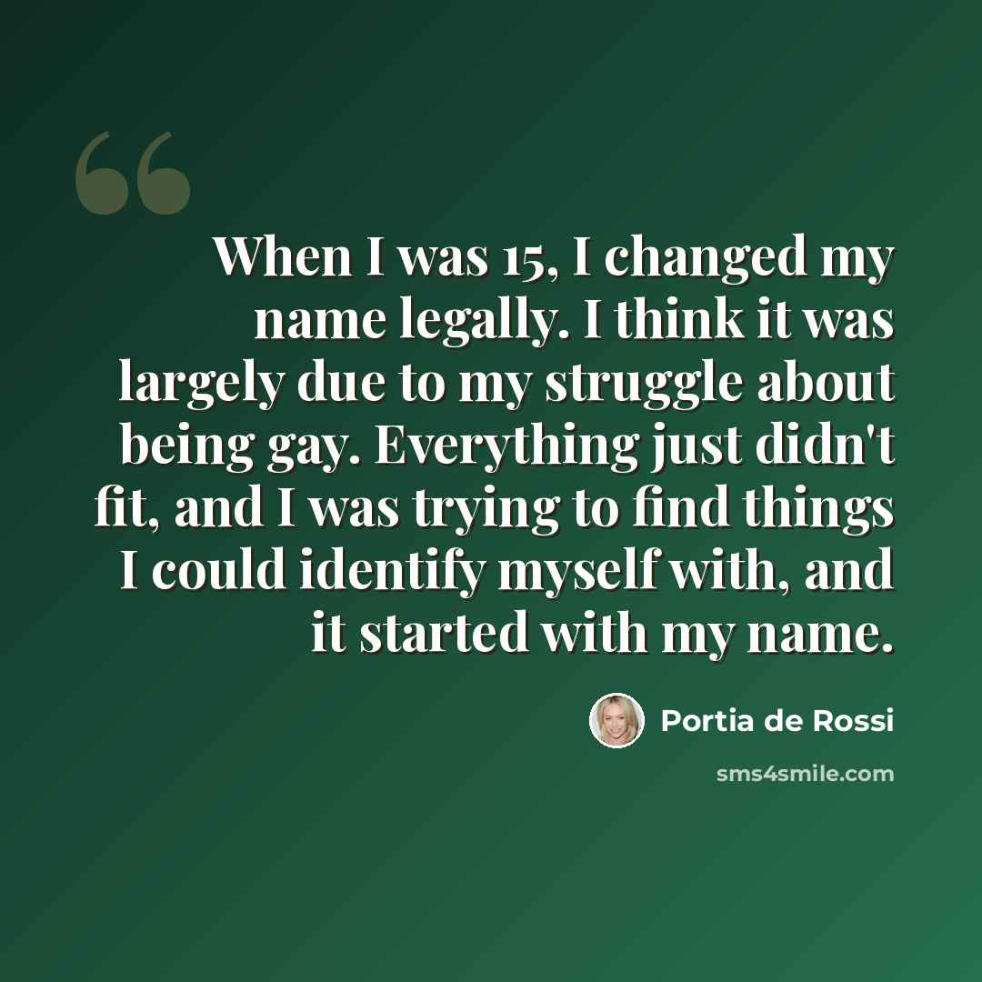 “When I was 15, I changed my name legally. I think it was largely due to my struggle about being gay. Everything just didn't fit, and I was trying to find things I could identify myself with, and it started with my name.” quote by Portia de Rossi