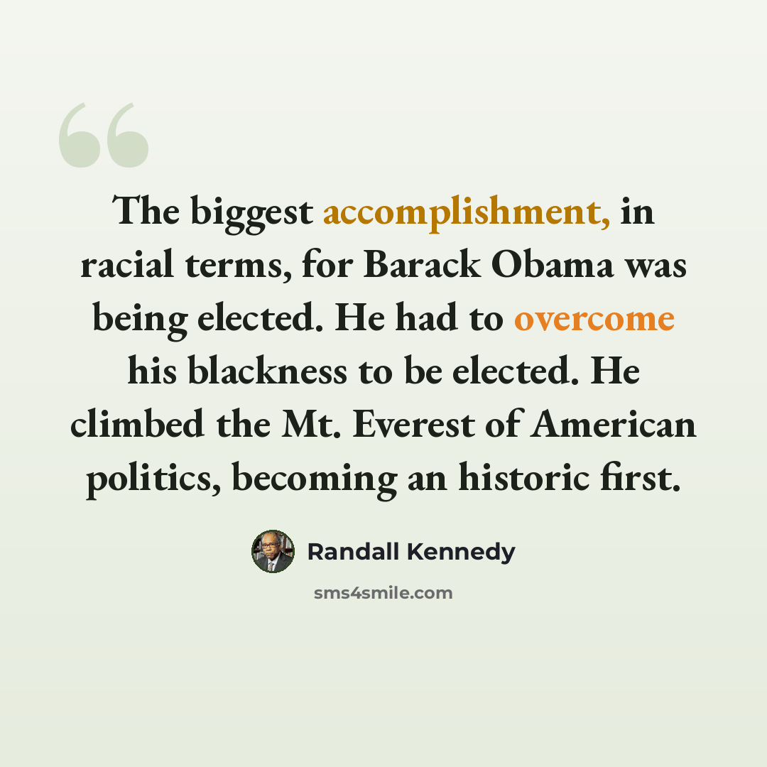 “The biggest accomplishment, in racial terms, for Barack Obama was being elected. He had to overcome his blackness to be elected. He climbed the Mt. Everest of American politics, becoming an historic first.” quote by Randall Kennedy