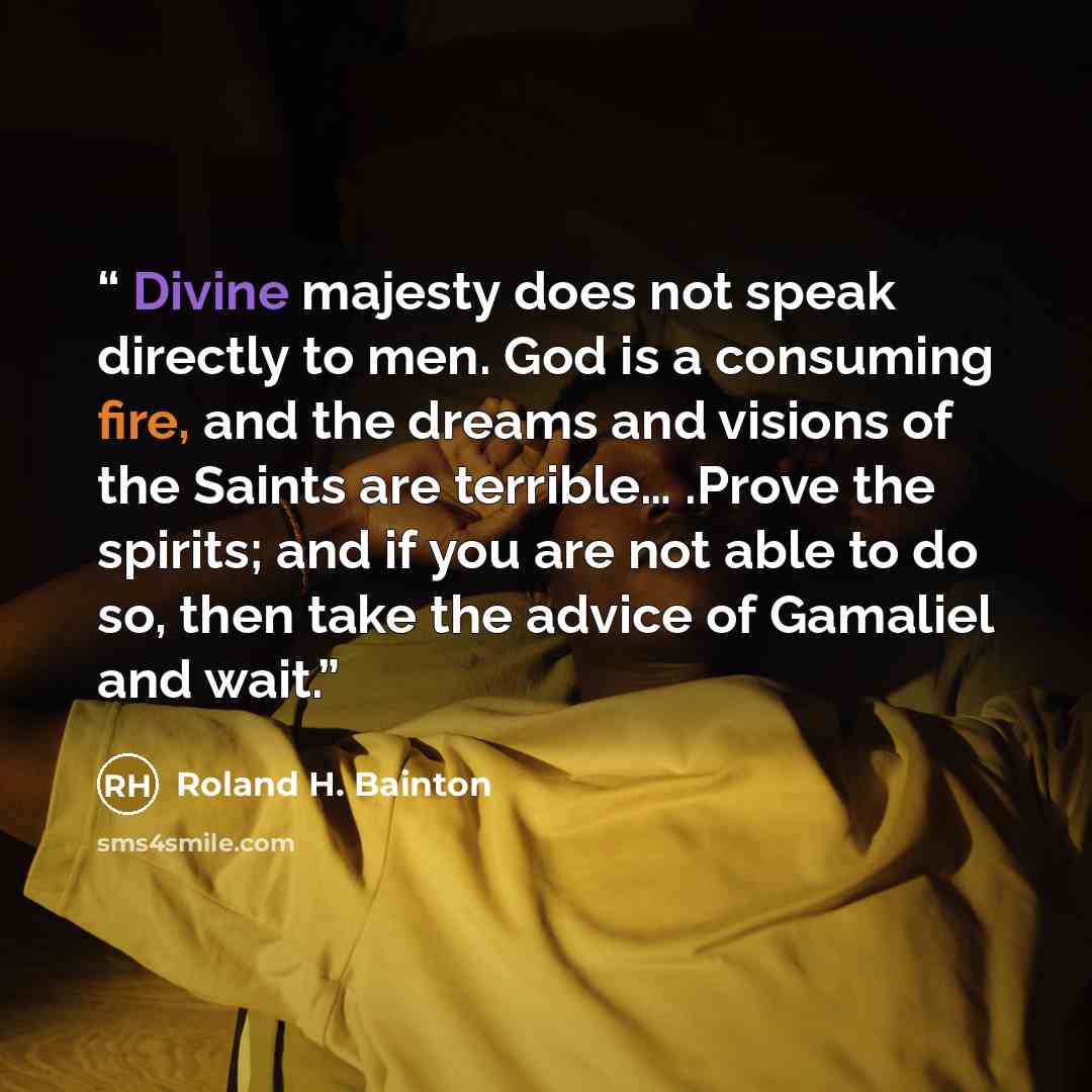 “Divine majesty does not speak directly to men. God is a consuming fire, and the dreams and visions of the Saints are terrible… .Prove the spirits; and if you are not able to do so, then take the advice of Gamaliel and wait.” quote by Roland H. Bainton