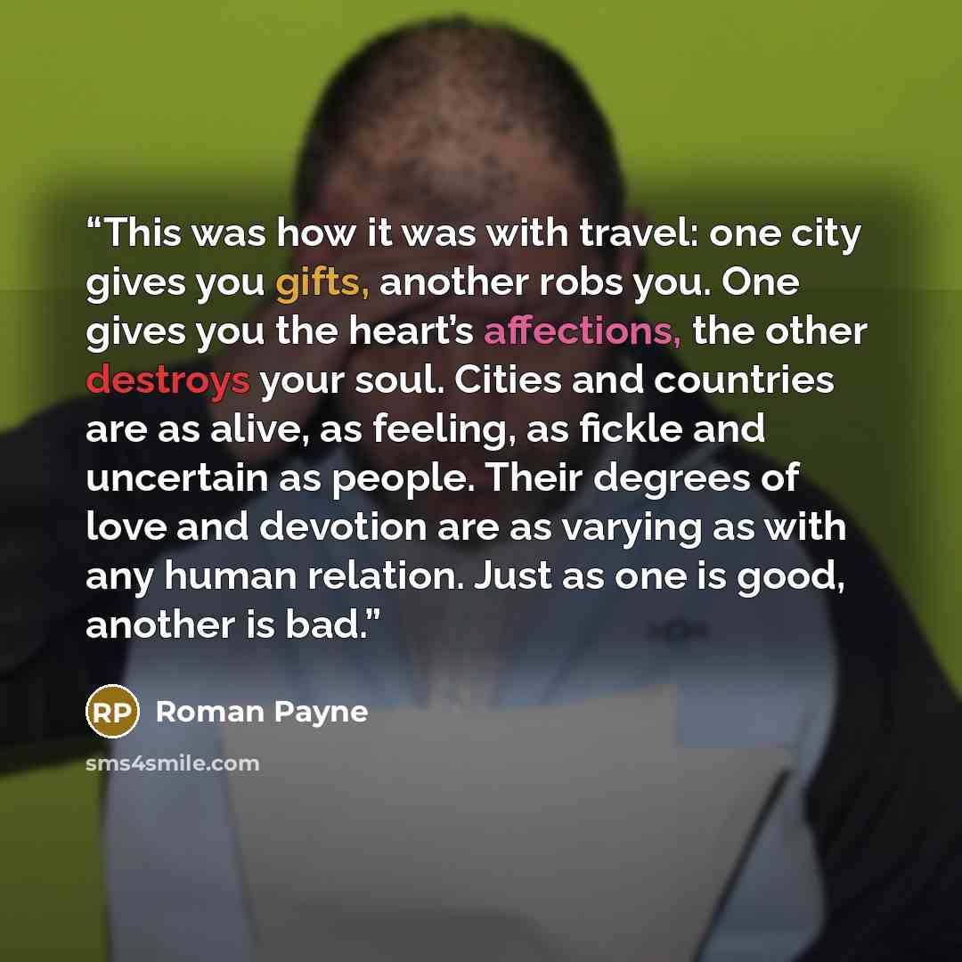 “This was how it was with travel: one city gives you gifts, another robs you. One gives you the heart’s affections, the other destroys your soul. Cities and countries are as alive, as feeling, as fickle and uncertain as people. Their degrees of love and devotion are as varying as with any human…” quote by Roman Payne