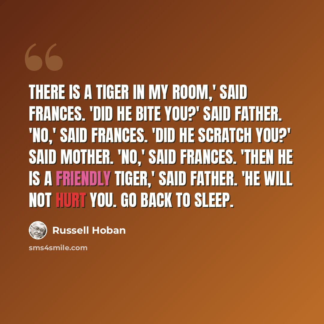 “There is a tiger in my room,' said Frances. 'Did he bite you?' said Father. 'No,' said Frances. 'Did he scratch you?' said Mother. 'No,' said Frances. 'Then he is a friendly tiger,' said Father. 'He will not hurt you. Go back to sleep.” quote by Russell Hoban