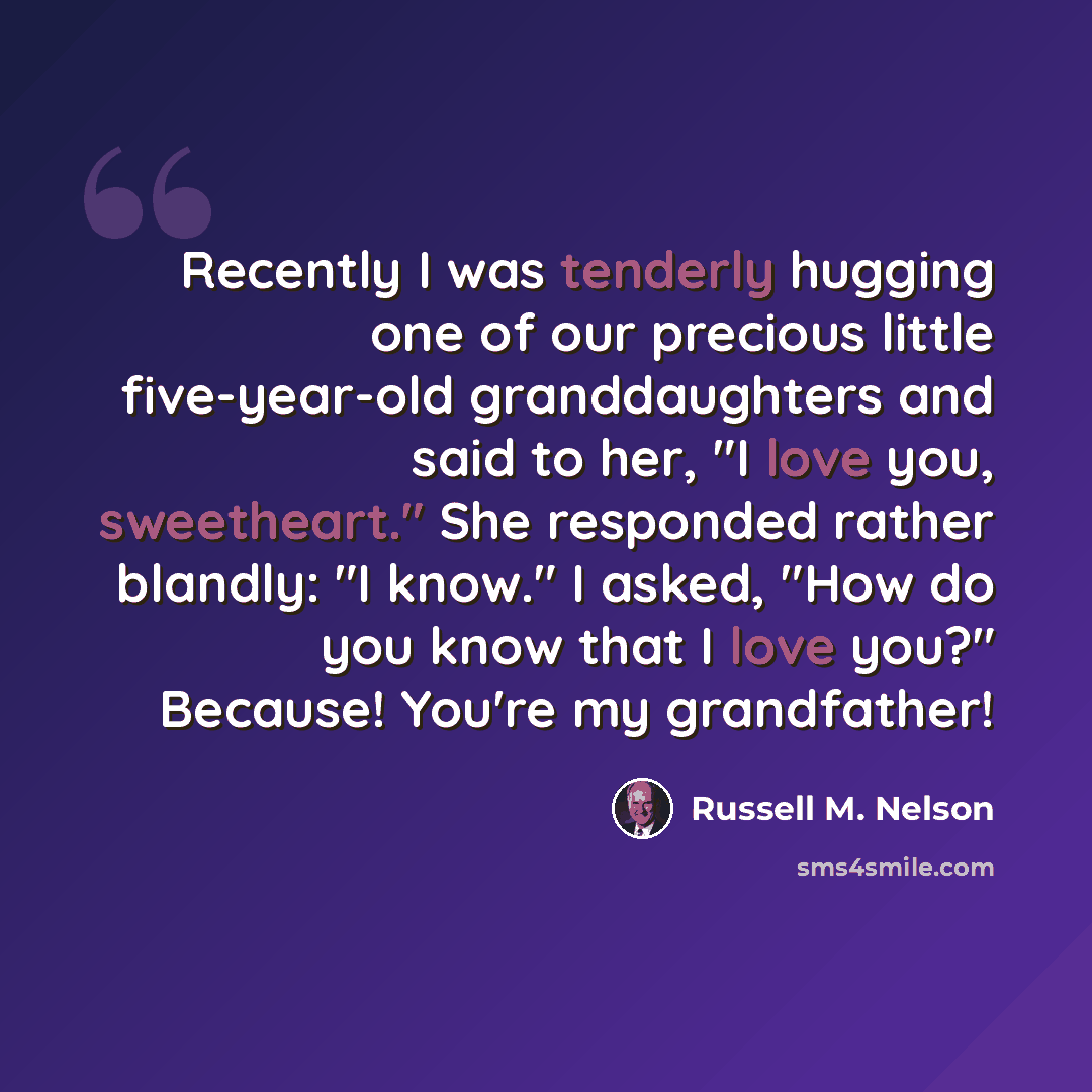 “Recently I was tenderly hugging one of our precious little five-year-old granddaughters and said to her, "I love you, sweetheart." She responded rather blandly: "I know." I asked, "How do you know that I love you?" Because! You're my grandfather!” quote by Russell M. Nelson