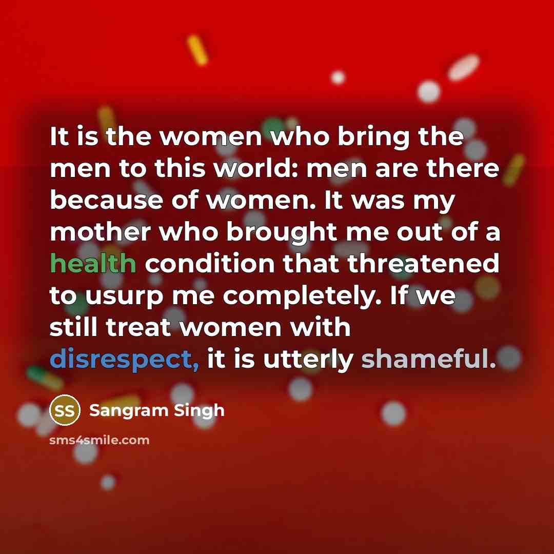 “It is the women who bring the men to this world: men are there because of women. It was my mother who brought me out of a health condition that threatened to usurp me completely. If we still treat women with disrespect, it is utterly shameful.” quote by Sangram Singh