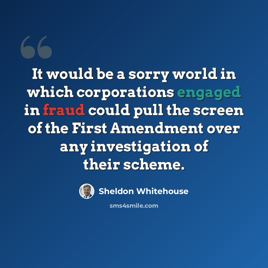 “It would be a sorry world in which corporations engaged in fraud could pull the screen of the First Amendment over any investigation of their scheme.” quote by Sheldon Whitehouse