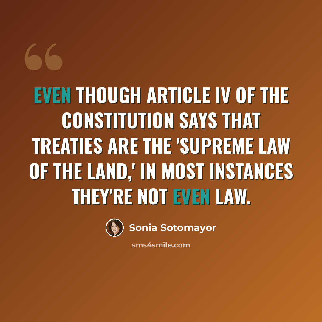 “Even though Article IV of the Constitution says that treaties are the 'supreme law of the land,' in most instances they're not even law.” quote by Sonia Sotomayor