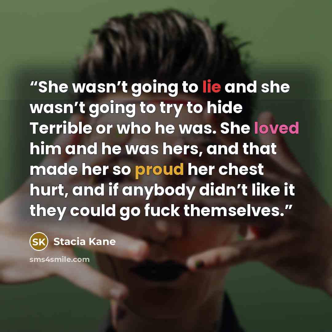 “She wasn’t going to lie and she wasn’t going to try to hide Terrible or who he was. She loved him and he was hers, and that made her so proud her chest hurt, and if anybody didn’t like it they could go fuck themselves.” quote by Stacia Kane
