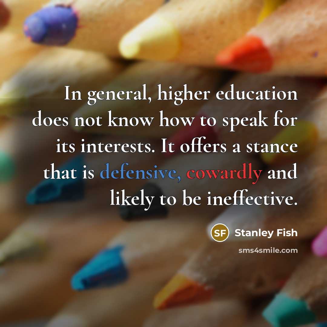 “In general, higher education does not know how to speak for its interests. It offers a stance that is defensive, cowardly and likely to be ineffective.” quote by Stanley Fish