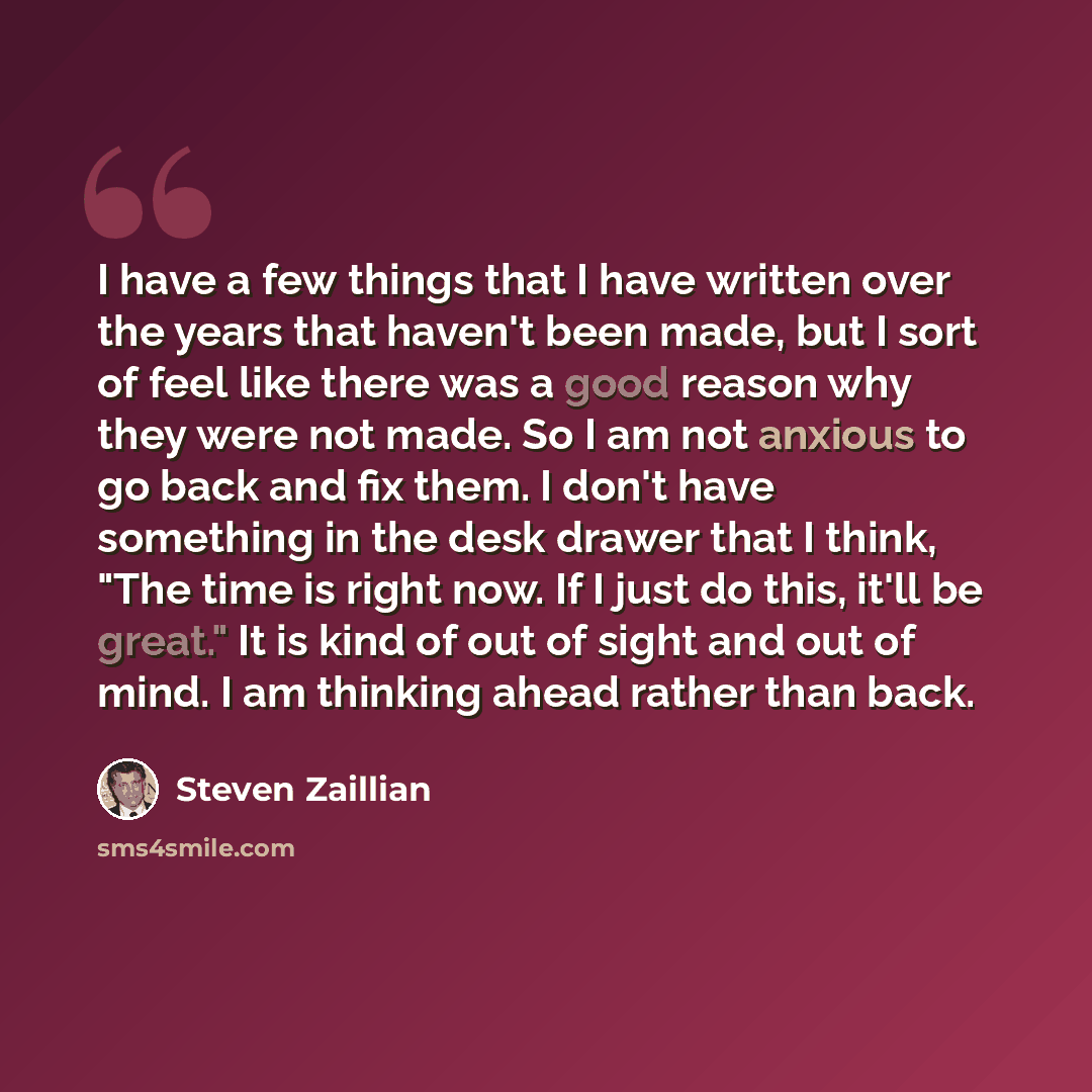 “I have a few things that I have written over the years that haven't been made, but I sort of feel like there was a good reason why they were not made. So I am not anxious to go back and fix them. I don't have something in the desk drawer that I think, "The time is right now. If I just do this…” quote by Steven Zaillian