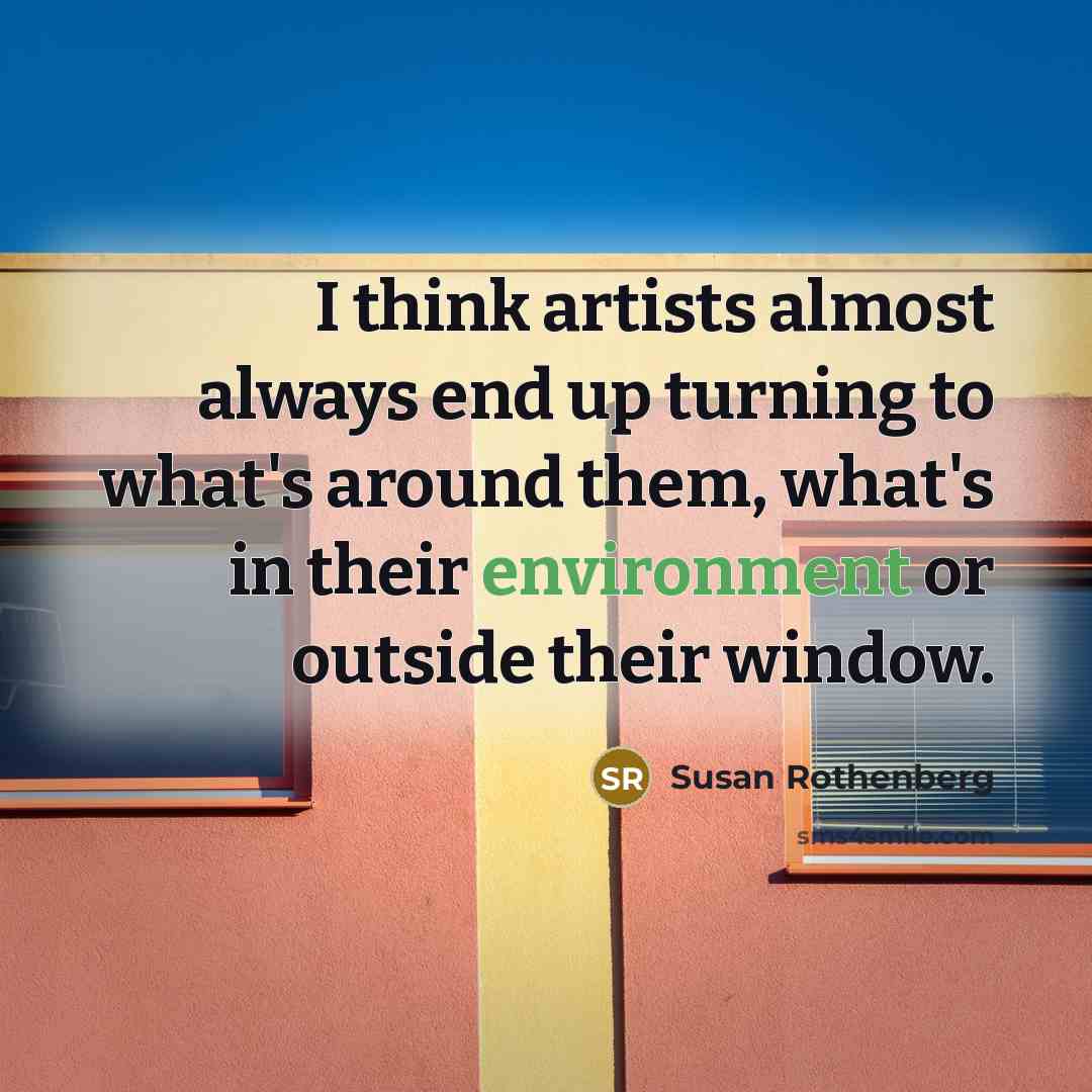 “I think artists almost always end up turning to what's around them, what's in their environment or outside their window.” quote by Susan Rothenberg