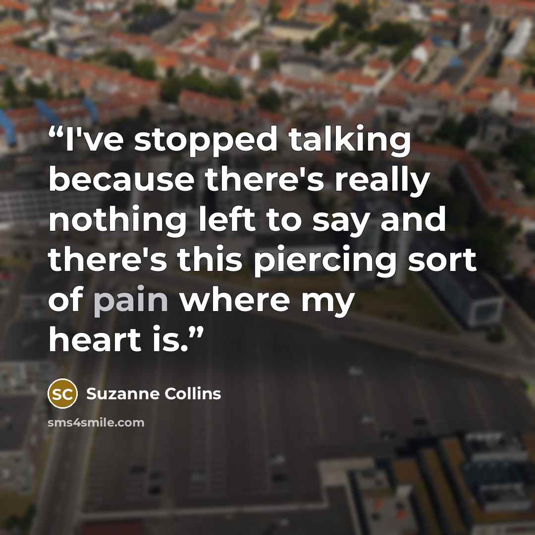 “I've stopped talking because there's really nothing left to say and there's this piercing sort of pain where my heart is.” quote by Suzanne Collins