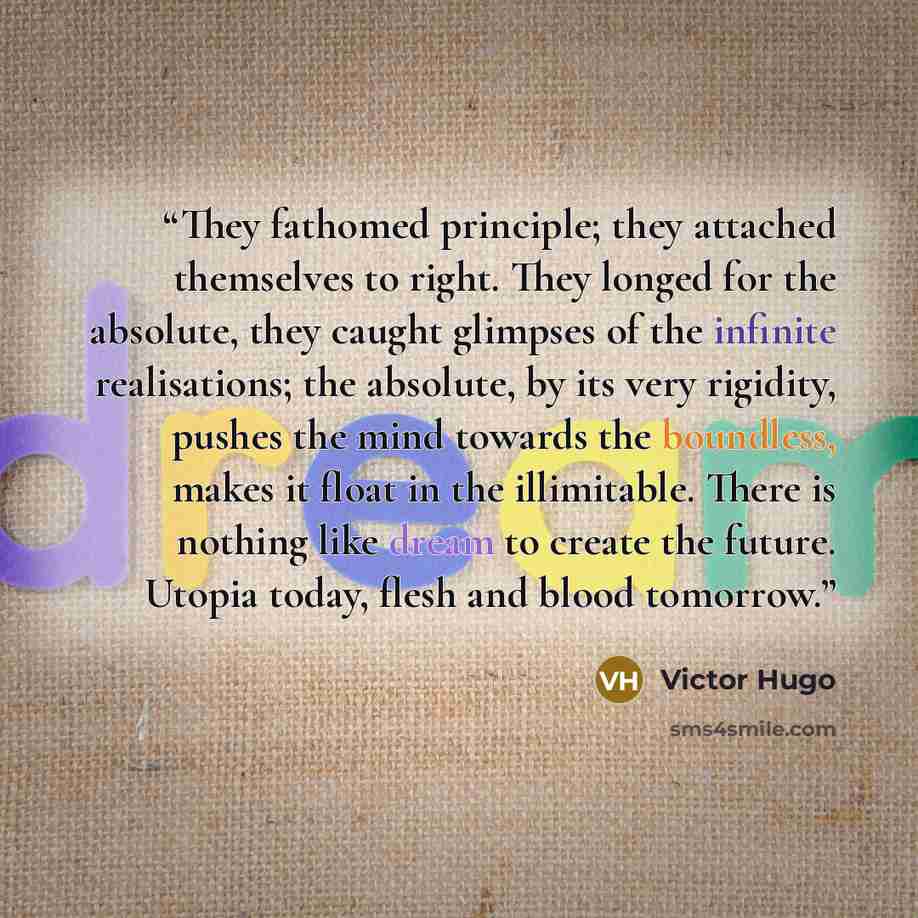 “They fathomed principle; they attached themselves to right. They longed for the absolute, they caught glimpses of the infinite realisations; the absolute, by its very rigidity, pushes the mind towards the boundless, makes it float in the illimitable. There is nothing like dream to create the…” quote by Victor Hugo
