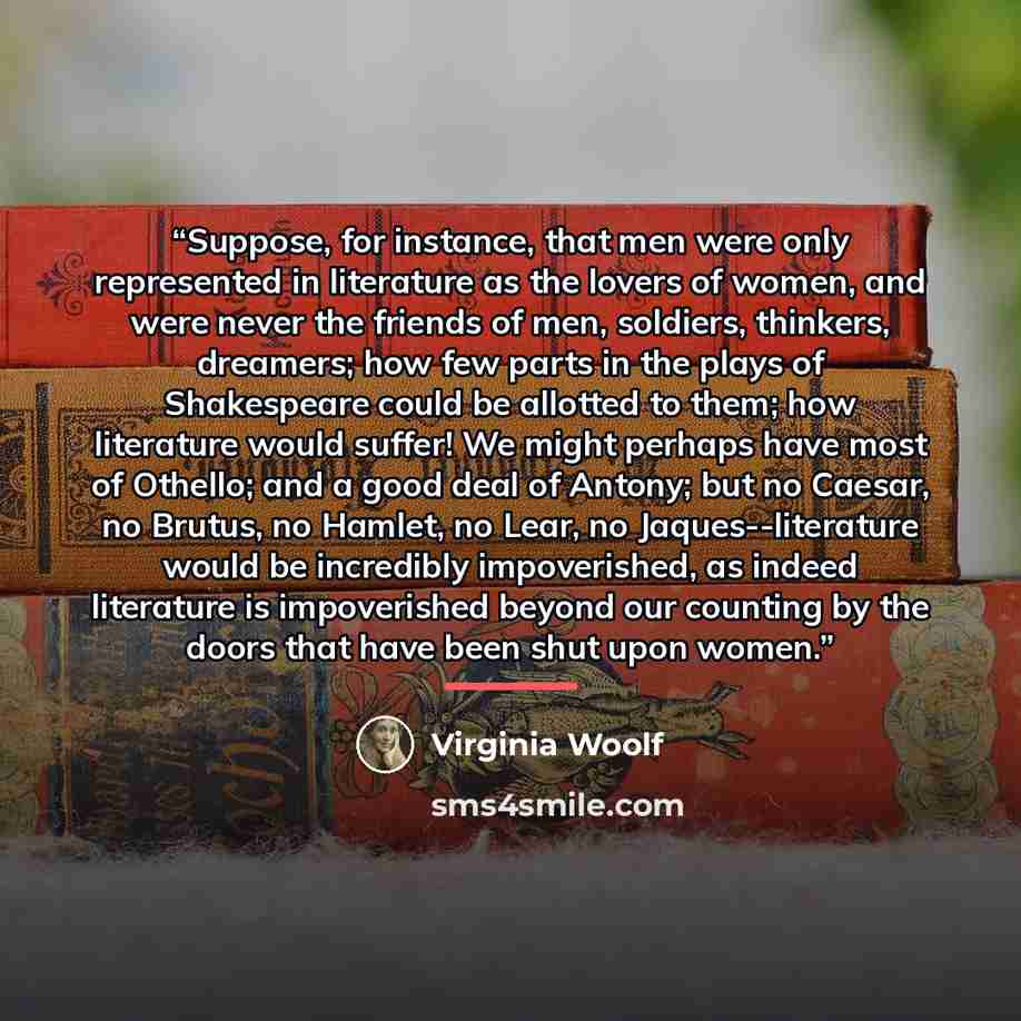“Suppose, for instance, that men were only represented in literature as the lovers of women, and were never the friends of men, soldiers, thinkers, dreamers; how few parts in the plays of Shakespeare could be allotted to them; how literature would suffer! We might perhaps have most of Othello; and…” quote by Virginia Woolf