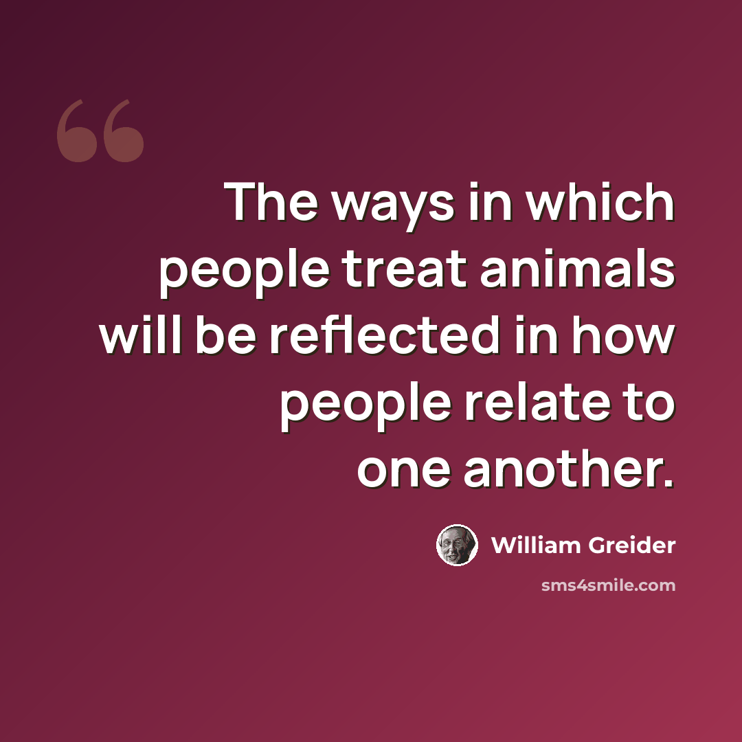 “The ways in which people treat animals will be reflected in how people relate to one another.” quote by William Greider