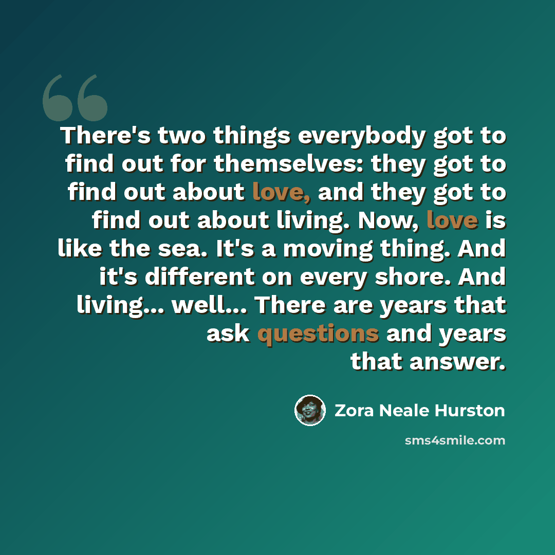 “There's two things everybody got to find out for themselves: they got to find out about love, and they got to find out about living. Now, love is like the sea. It's a moving thing. And it's different on every shore. And living... well... There are years that ask questions and years that answer.” quote by Zora Neale Hurston