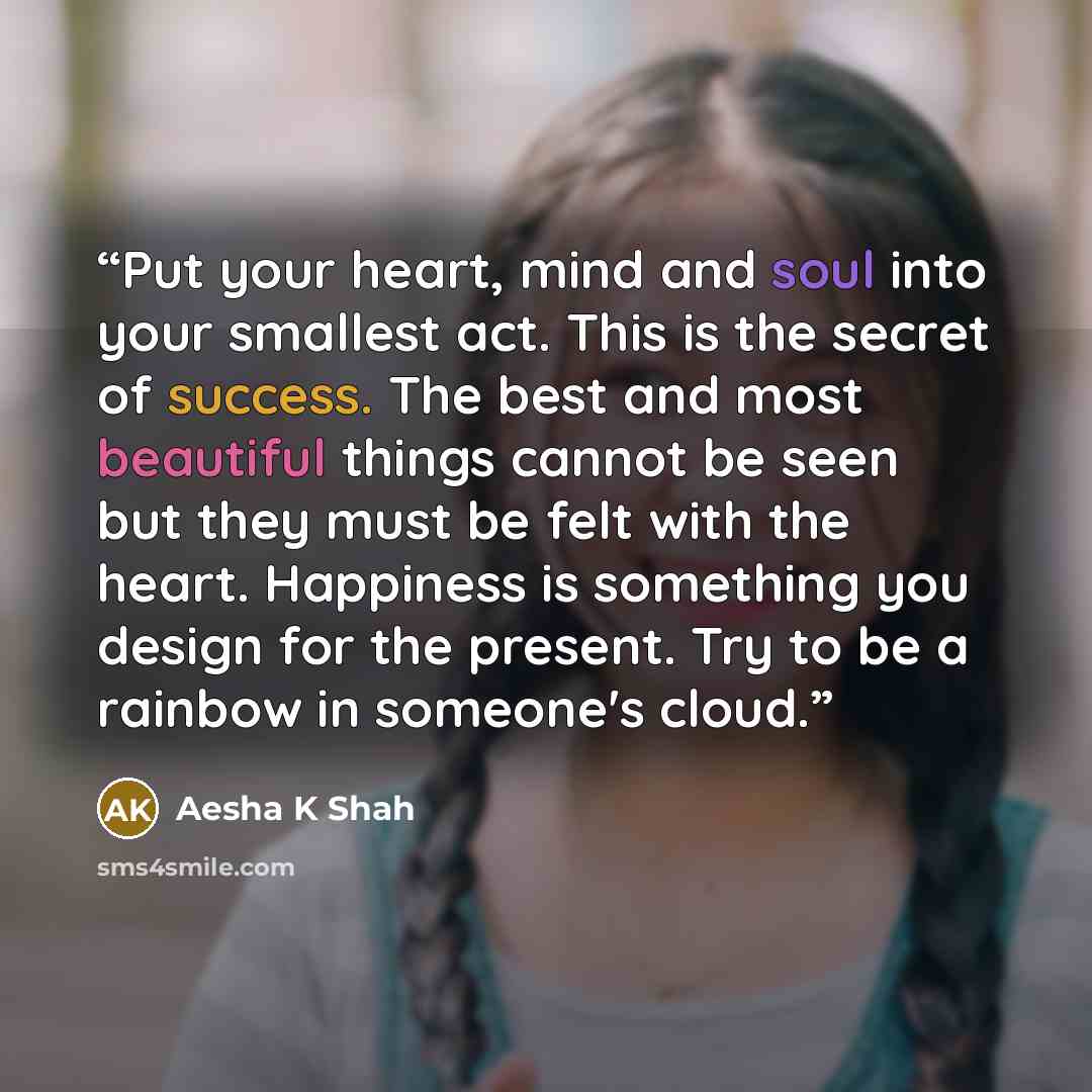 “Put your heart, mind and soul into your smallest act. This is the secret of success. The best and most beautiful things cannot be seen but they must be felt with the heart. Happiness is something you design for the present. Try to be a rainbow in someone's cloud.” quote by Aesha K Shah