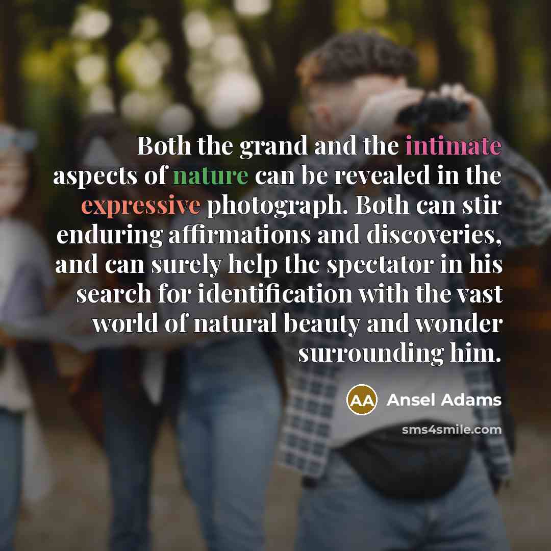 “Both the grand and the intimate aspects of nature can be revealed in the expressive photograph. Both can stir enduring affirmations and discoveries, and can surely help the spectator in his search for identification with the vast world of natural beauty and wonder surrounding him.” quote by Ansel Adams