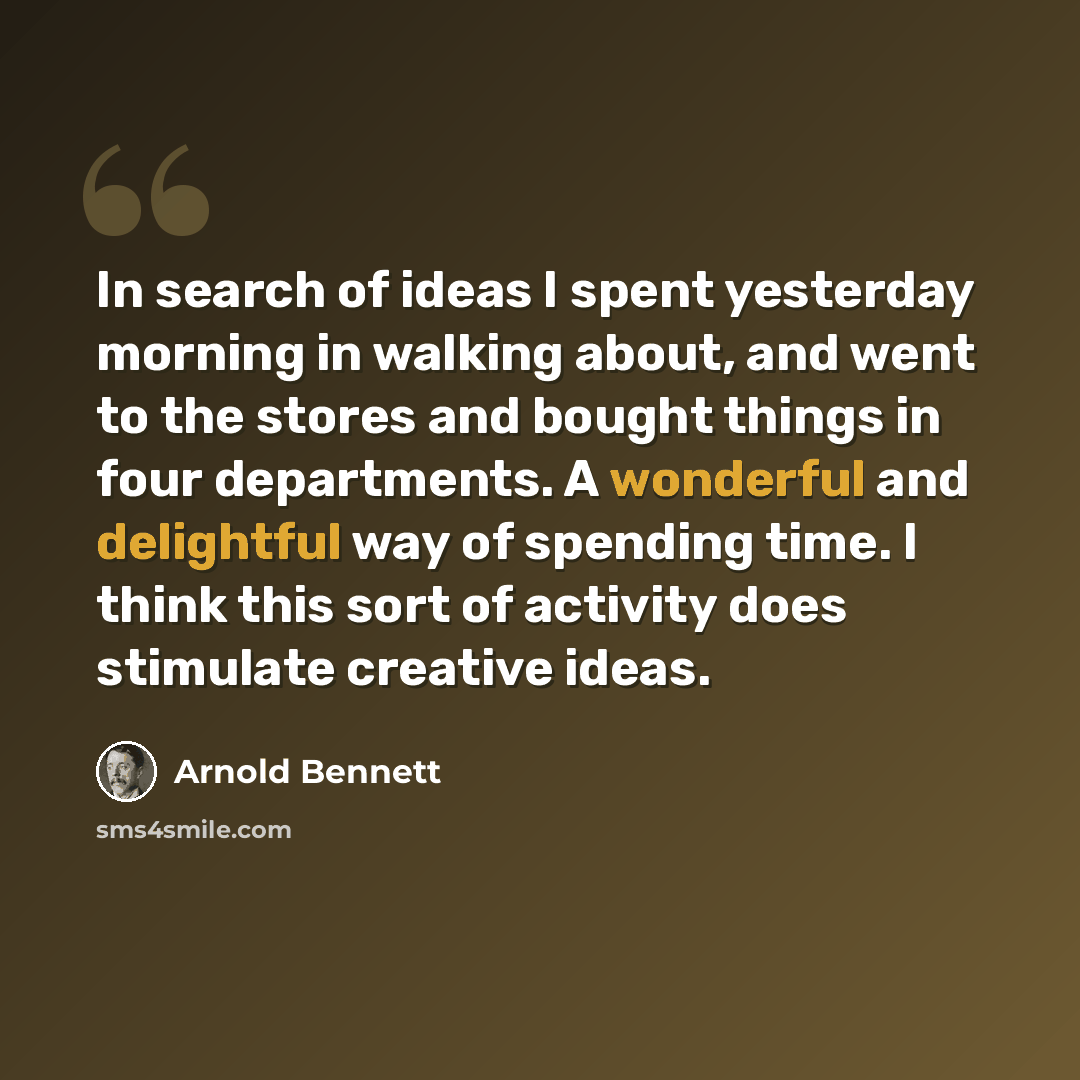 “In search of ideas I spent yesterday morning in walking about, and went to the stores and bought things in four departments. A wonderful and delightful way of spending time. I think this sort of activity does stimulate creative ideas.” quote by Arnold Bennett